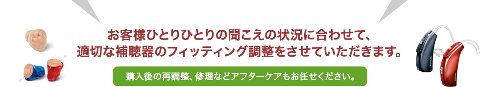 お客様ひとりひとりの聞こえの状況に合わせて、適切な補聴器のフィッティング調整をさせていただきます。購入後の再調整、修理などアフターケアもお任せください。