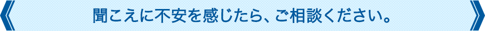 聞こえに不安を感じたら、ご相談ください。